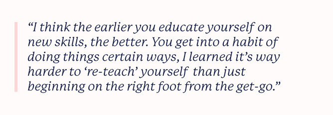 Quote that says: "I think the earlier you educate yourself on new skills, the better. You get into a habit of doing things certain ways, I learned it’s way harder to ‘re-teach’ yourself  than just beginning on the right foot from the get-go."