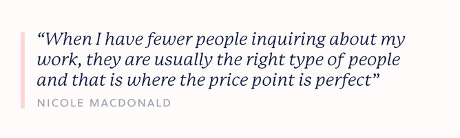 Quote by Nicole: “When I have fewer people inquiring about my work, they are usually the right type of people and that is where the price point is perfect”